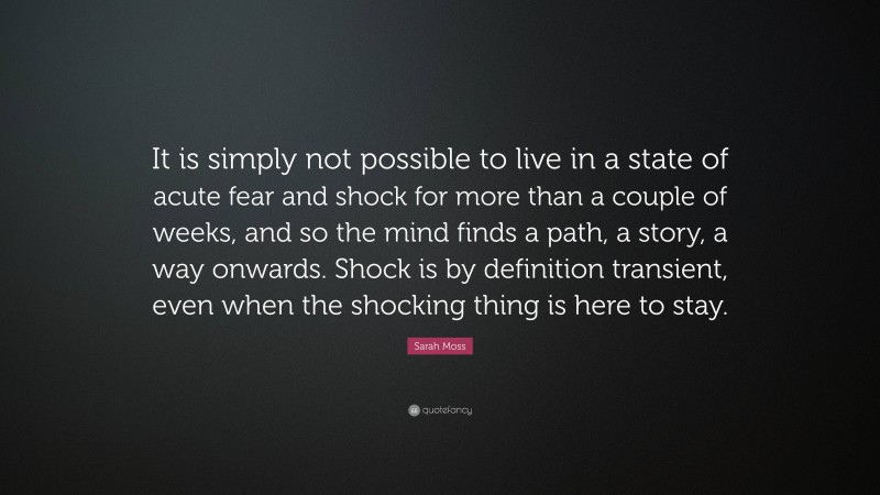 Sarah Moss Quote: “It is simply not possible to live in a state of acute fear and shock for more than a couple of weeks, and so the mind finds a path, a story, a way onwards. Shock is by definition transient, even when the shocking thing is here to stay.”