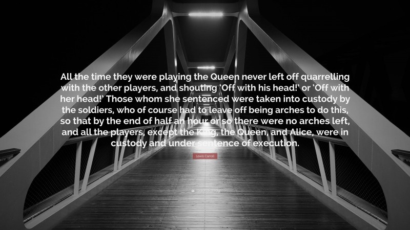 Lewis Carroll Quote: “All the time they were playing the Queen never left off quarrelling with the other players, and shouting ‘Off with his head!’ or ‘Off with her head!’ Those whom she sentenced were taken into custody by the soldiers, who of course had to leave off being arches to do this, so that by the end of half an hour or so there were no arches left, and all the players, except the King, the Queen, and Alice, were in custody and under sentence of execution.”