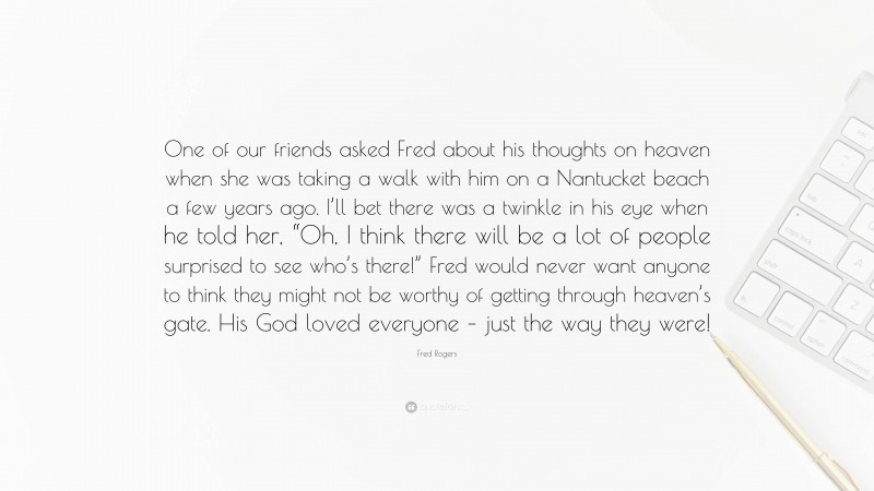 Fred Rogers Quote: “One of our friends asked Fred about his thoughts on heaven when she was taking a walk with him on a Nantucket beach a few years ago. I’ll bet there was a twinkle in his eye when he told her, “Oh, I think there will be a lot of people surprised to see who’s there!” Fred would never want anyone to think they might not be worthy of getting through heaven’s gate. His God loved everyone – just the way they were!”