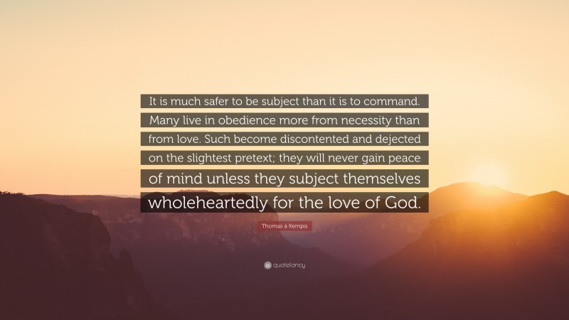 Thomas à Kempis Quote: “It is much safer to be subject than it is to command. Many live in obedience more from necessity than from love. Such become discontented and dejected on the slightest pretext; they will never gain peace of mind unless they subject themselves wholeheartedly for the love of God.”