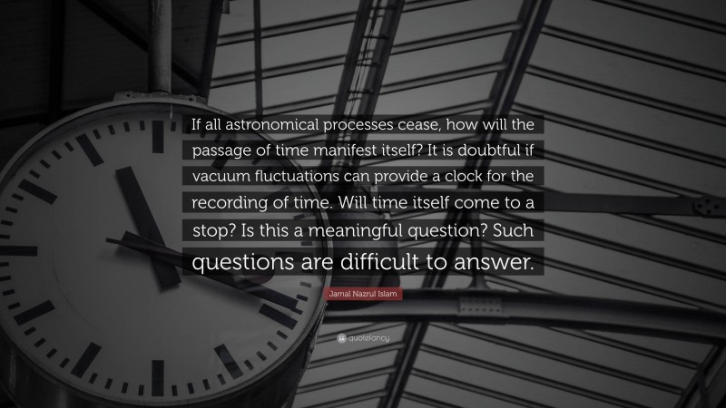 Jamal Nazrul Islam Quote: “If all astronomical processes cease, how will the passage of time manifest itself? It is doubtful if vacuum fluctuations can provide a clock for the recording of time. Will time itself come to a stop? Is this a meaningful question? Such questions are difficult to answer.”