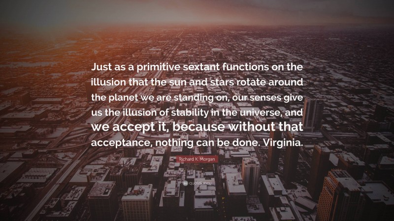 Richard K. Morgan Quote: “Just as a primitive sextant functions on the illusion that the sun and stars rotate around the planet we are standing on, our senses give us the illusion of stability in the universe, and we accept it, because without that acceptance, nothing can be done. Virginia.”