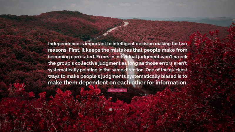 James Surowiecki Quote: “Independence is important to intelligent decision making for two reasons. First, it keeps the mistakes that people make from becoming correlated. Errors in individual judgment won’t wreck the group’s collective judgment as long as those errors aren’t systematically pointing in the same direction. One of the quickest ways to make people’s judgments systematically biased is to make them dependent on each other for information.”