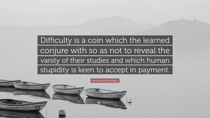 Michel de Montaigne Quote: “Difficulty is a coin which the learned conjure with so as not to reveal the vanity of their studies and which human stupidity is keen to accept in payment.”