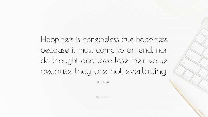 Dan Barker Quote: “Happiness is nonetheless true happiness because it must come to an end, nor do thought and love lose their value because they are not everlasting.”