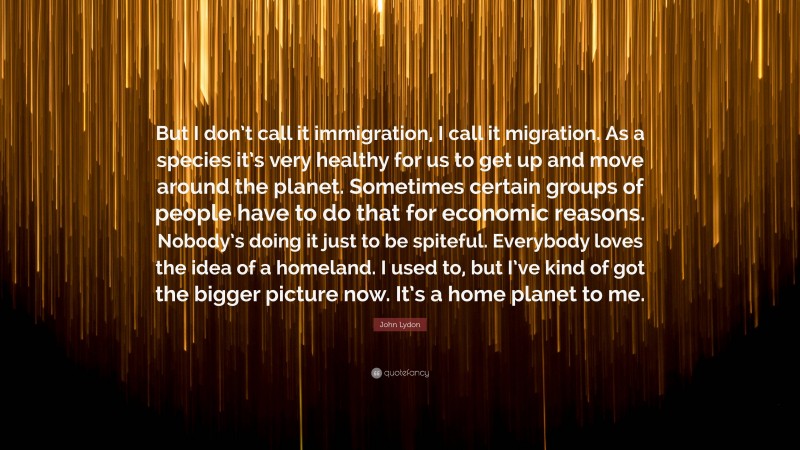 John Lydon Quote: “But I don’t call it immigration, I call it migration. As a species it’s very healthy for us to get up and move around the planet. Sometimes certain groups of people have to do that for economic reasons. Nobody’s doing it just to be spiteful. Everybody loves the idea of a homeland. I used to, but I’ve kind of got the bigger picture now. It’s a home planet to me.”