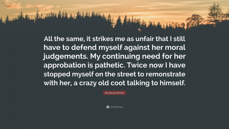 Mordecai Richler Quote: “All the same, it strikes me as unfair that I still have to defend myself against her moral judgements. My continuing need for her approbation is pathetic. Twice now I have stopped myself on the street to remonstrate with her, a crazy old coot talking to himself.”