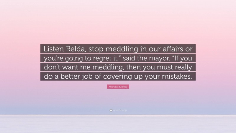 Michael Buckley Quote: “Listen Relda, stop meddling in our affairs or you’re going to regret it,” said the mayor. “If you don’t want me meddling, then you must really do a better job of covering up your mistakes.”