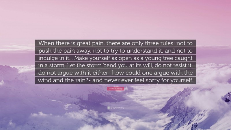 Muriel Maufroy Quote: “When there is great pain, there are only three rules: not to push the pain away, not to try to understand it, and not to indulge in it... Make yourself as open as a young tree caught in a storm. Let the storm bend you at its will, do not resist it, do not argue with it either- how could one argue with the wind and the rain?- and never ever feel sorry for yourself.”
