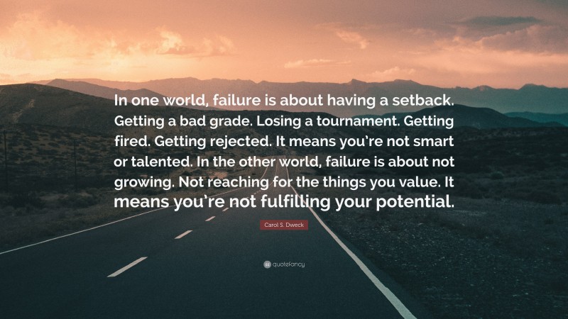 Carol S. Dweck Quote: “In one world, failure is about having a setback. Getting a bad grade. Losing a tournament. Getting fired. Getting rejected. It means you’re not smart or talented. In the other world, failure is about not growing. Not reaching for the things you value. It means you’re not fulfilling your potential.”