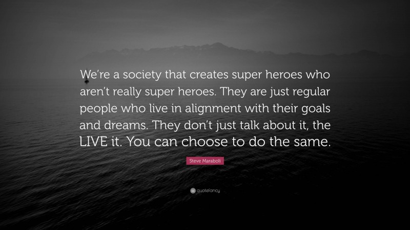 Steve Maraboli Quote: “We’re a society that creates super heroes who aren’t really super heroes. They are just regular people who live in alignment with their goals and dreams. They don’t just talk about it, the LIVE it. You can choose to do the same.”