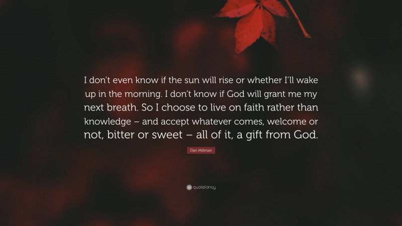 Dan Millman Quote: “I don’t even know if the sun will rise or whether I’ll wake up in the morning. I don’t know if God will grant me my next breath. So I choose to live on faith rather than knowledge – and accept whatever comes, welcome or not, bitter or sweet – all of it, a gift from God.”