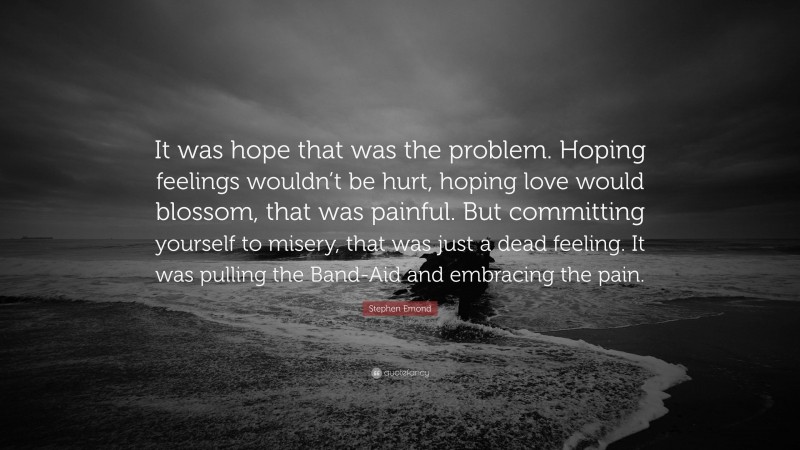 Stephen Emond Quote: “It was hope that was the problem. Hoping feelings wouldn’t be hurt, hoping love would blossom, that was painful. But committing yourself to misery, that was just a dead feeling. It was pulling the Band-Aid and embracing the pain.”