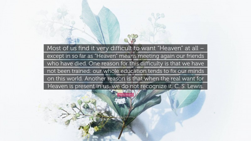 Randy Alcorn Quote: “Most of us find it very difficult to want “Heaven” at all – except in so far as “Heaven” means meeting again our friends who have died. One reason for this difficulty is that we have not been trained: our whole education tends to fix our minds on this world. Another reason is that when the real want for Heaven is present in us, we do not recognize it. C. S. Lewis.”