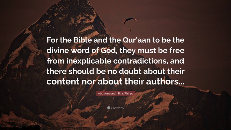 Abu Ameenah Bilal Philips Quote: “For the Bible and the Qur’aan to be the divine word of God, they must be free from inexplicable contradictions, and there should be no doubt about their content nor about their authors...”