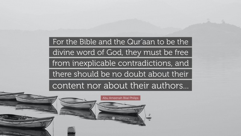 Abu Ameenah Bilal Philips Quote: “For the Bible and the Qur’aan to be the divine word of God, they must be free from inexplicable contradictions, and there should be no doubt about their content nor about their authors...”