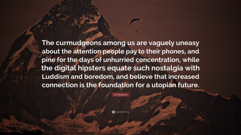 Cal Newport Quote: “The curmudgeons among us are vaguely uneasy about the attention people pay to their phones, and pine for the days of unhurried concentration, while the digital hipsters equate such nostalgia with Luddism and boredom, and believe that increased connection is the foundation for a utopian future.”