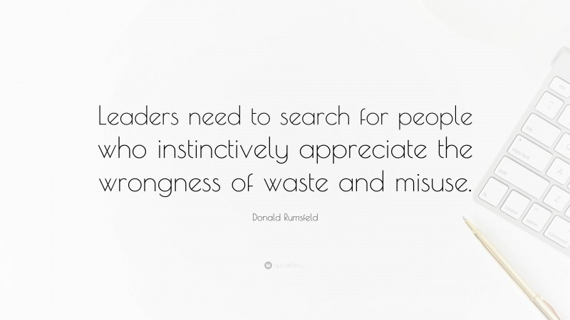 Donald Rumsfeld Quote: “Leaders need to search for people who instinctively appreciate the wrongness of waste and misuse.”