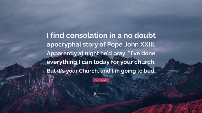 Greg Boyle Quote: “I find consolation in a no doubt apocryphal story of Pope John XXIII. Apparently at night he’d pray: “I’ve done everything I can today for your church. But it’s your Church, and I’m going to bed.”