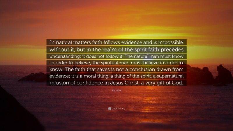 A.W. Tozer Quote: “In natural matters faith follows evidence and is impossible without it, but in the realm of the spirit faith precedes understanding; it does not follow it. The natural man must know in order to believe; the spiritual man must believe in order to know. The faith that saves is not a conclusion drawn from evidence; it is a moral thing, a thing of the spirit, a supernatural infusion of confidence in Jesus Christ, a very gift of God.”