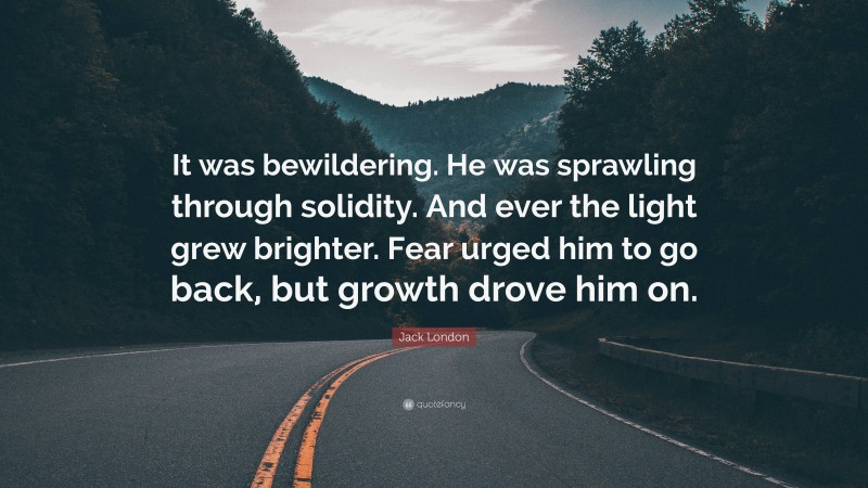 Jack London Quote: “It was bewildering. He was sprawling through solidity. And ever the light grew brighter. Fear urged him to go back, but growth drove him on.”