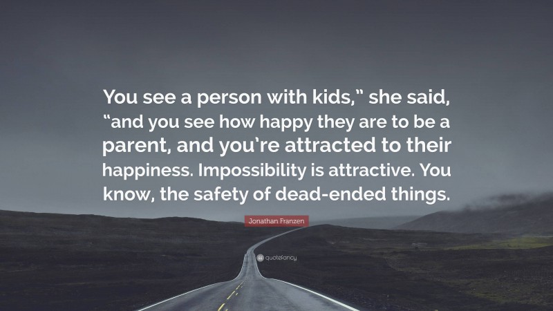 Jonathan Franzen Quote: “You see a person with kids,” she said, “and you see how happy they are to be a parent, and you’re attracted to their happiness. Impossibility is attractive. You know, the safety of dead-ended things.”