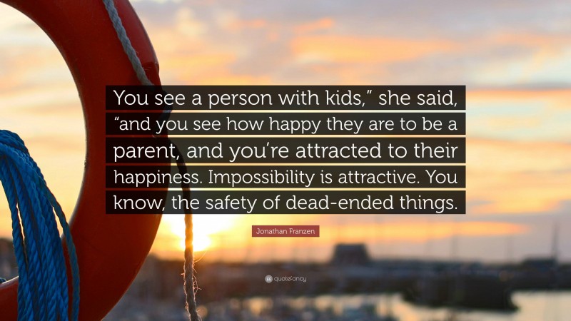 Jonathan Franzen Quote: “You see a person with kids,” she said, “and you see how happy they are to be a parent, and you’re attracted to their happiness. Impossibility is attractive. You know, the safety of dead-ended things.”