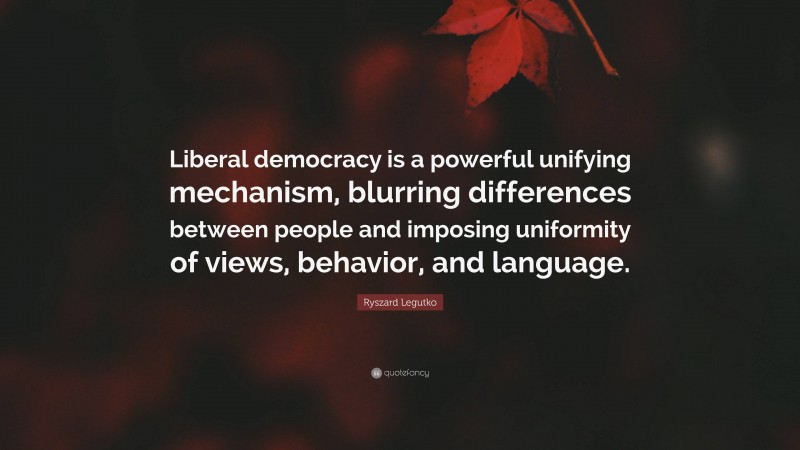 Ryszard Legutko Quote: “Liberal democracy is a powerful unifying mechanism, blurring differences between people and imposing uniformity of views, behavior, and language.”