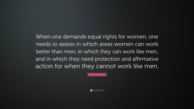 Pervez Musharraf Quote: “When one demands equal rights for women, one needs to assess in which areas women can work better than men, in which they can work like men, and in which they need protection and affirmative action for when they cannot work like men.”