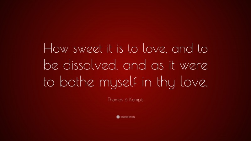 Thomas à Kempis Quote: “How sweet it is to love, and to be dissolved, and as it were to bathe myself in thy love.”