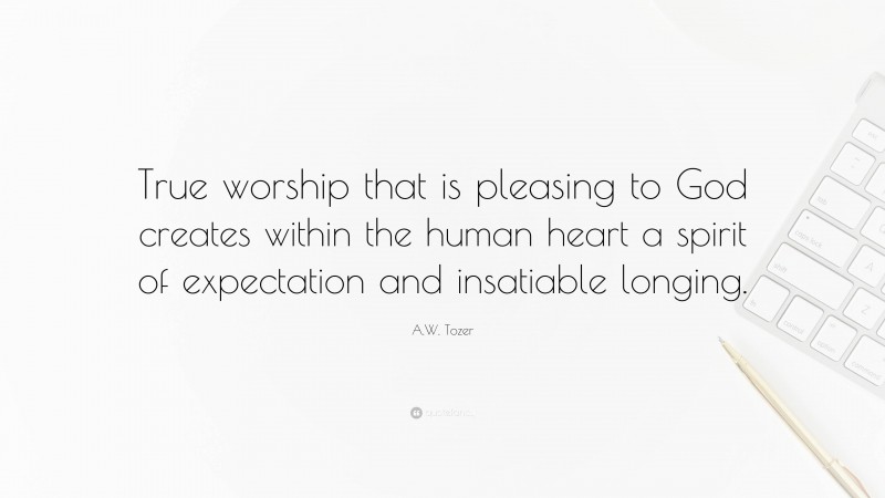 A.W. Tozer Quote: “True worship that is pleasing to God creates within the human heart a spirit of expectation and insatiable longing.”