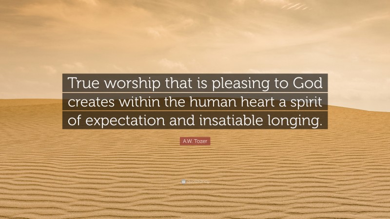 A.W. Tozer Quote: “True worship that is pleasing to God creates within the human heart a spirit of expectation and insatiable longing.”