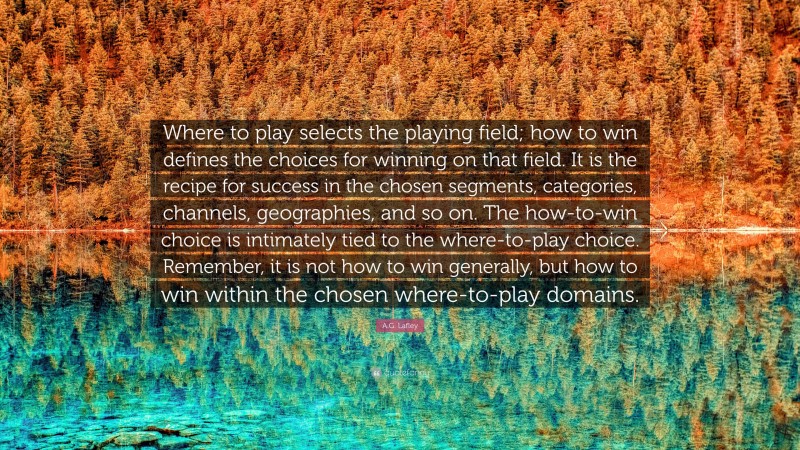 A.G. Lafley Quote: “Where to play selects the playing field; how to win defines the choices for winning on that field. It is the recipe for success in the chosen segments, categories, channels, geographies, and so on. The how-to-win choice is intimately tied to the where-to-play choice. Remember, it is not how to win generally, but how to win within the chosen where-to-play domains.”