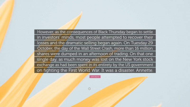 John Boyne Quote: “However, as the consequences of Black Thursday began to settle in investors’ minds, most people attempted to recover their losses and the dramatic selling began again. On Tuesday 29 October, the day of the Wall Street Crash, more than 16 million shares were dumped in an afternoon of trading. On that one single day, as much money was lost on the New York stock exchange as had been spent in its entirety by the US government on fighting the First World War. It was a disaster. Annette.”