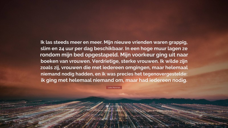 Lieke Marsman Quote: “Ik las steeds meer en meer. Mijn nieuwe vrienden waren grappig, slim en 24 uur per dag beschikbaar. In een hoge muur lagen ze rondom mijn bed opgestapeld. Mijn voorkeur ging uit naar boeken van vrouwen. Verdrietige, sterke vrouwen. Ik wilde zijn zoals zij, vrouwen die met iedereen omgingen, maar helemaal niemand nodig hadden, en ik was precies het tegenovergestelde: ik ging met helemaal niemand om, maar had iedereen nodig.”