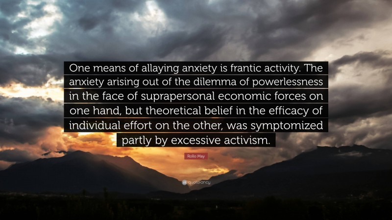 Rollo May Quote: “One means of allaying anxiety is frantic activity. The anxiety arising out of the dilemma of powerlessness in the face of suprapersonal economic forces on one hand, but theoretical belief in the efficacy of individual effort on the other, was symptomized partly by excessive activism.”