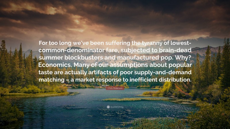 Chris Anderson Quote: “For too long we’ve been suffering the tyranny of lowest-common-denominator fare, subjected to brain-dead summer blockbusters and manufactured pop. Why? Economics. Many of our assumptions about popular taste are actually artifacts of poor supply-and-demand matching – a market response to inefficient distribution.”