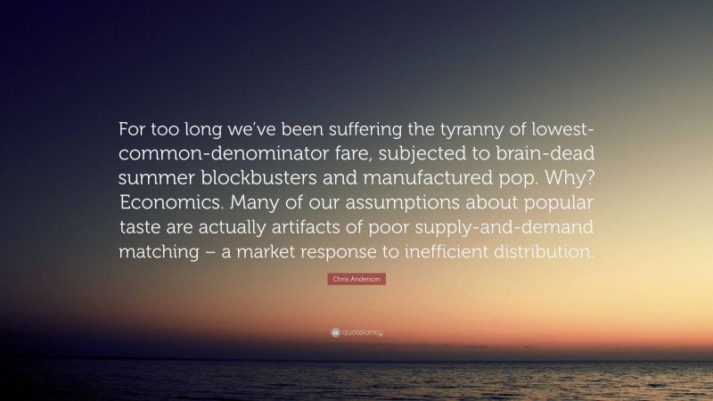Chris Anderson Quote: “For too long we’ve been suffering the tyranny of lowest-common-denominator fare, subjected to brain-dead summer blockbusters and manufactured pop. Why? Economics. Many of our assumptions about popular taste are actually artifacts of poor supply-and-demand matching – a market response to inefficient distribution.”