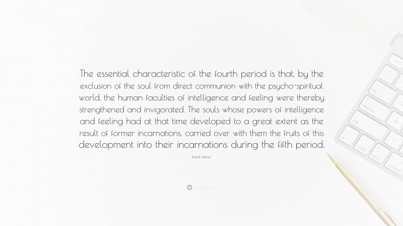 Rudolf Steiner Quote: “The essential characteristic of the fourth period is that, by the exclusion of the soul from direct communion with the psycho-spiritual world, the human faculties of intelligence and feeling were thereby strengthened and invigorated. The souls whose powers of intelligence and feeling had at that time developed to a great extent as the result of former incarnations, carried over with them the fruits of this development into their incarnations during the fifth period.”