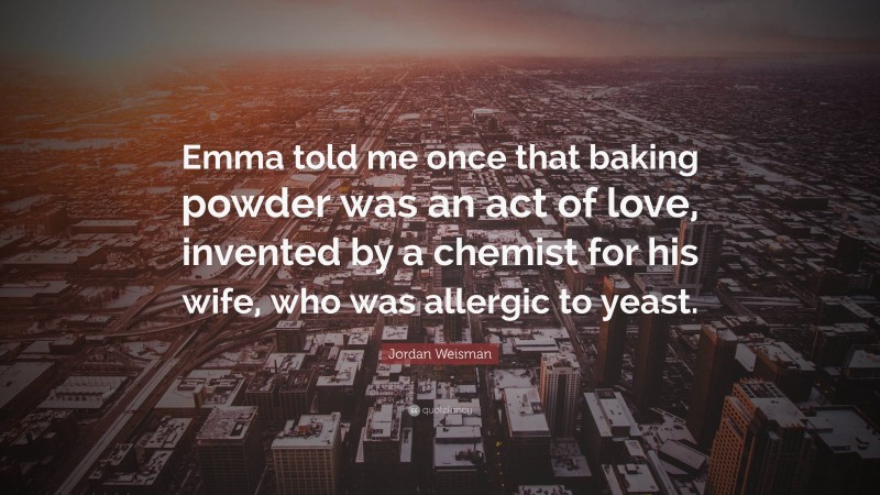 Jordan Weisman Quote: “Emma told me once that baking powder was an act of love, invented by a chemist for his wife, who was allergic to yeast.”