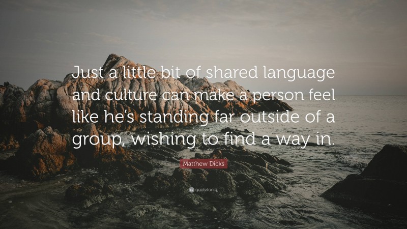 Matthew Dicks Quote: “Just a little bit of shared language and culture can make a person feel like he’s standing far outside of a group, wishing to find a way in.”