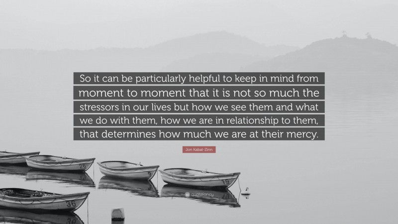 Jon Kabat-Zinn Quote: “So it can be particularly helpful to keep in mind from moment to moment that it is not so much the stressors in our lives but how we see them and what we do with them, how we are in relationship to them, that determines how much we are at their mercy.”