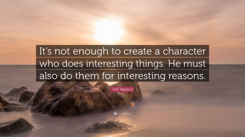 K.M. Weiland Quote: “It’s not enough to create a character who does interesting things. He must also do them for interesting reasons.”