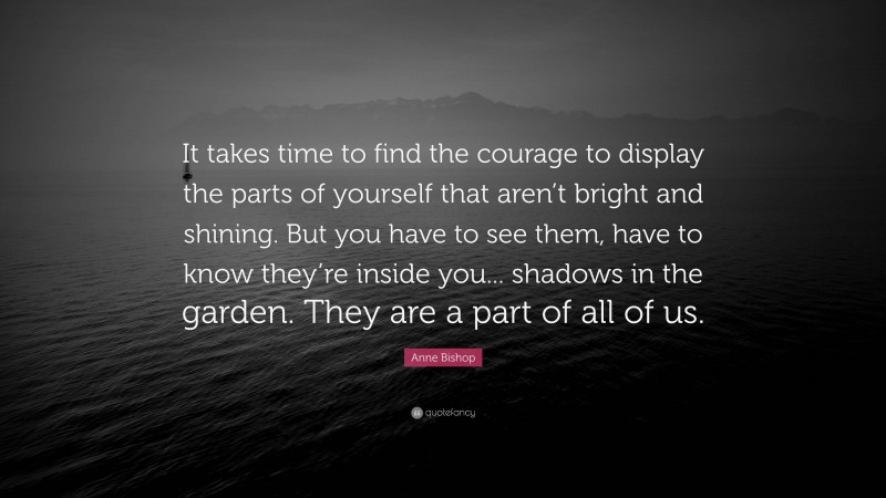 Anne Bishop Quote: “It takes time to find the courage to display the parts of yourself that aren’t bright and shining. But you have to see them, have to know they’re inside you... shadows in the garden. They are a part of all of us.”
