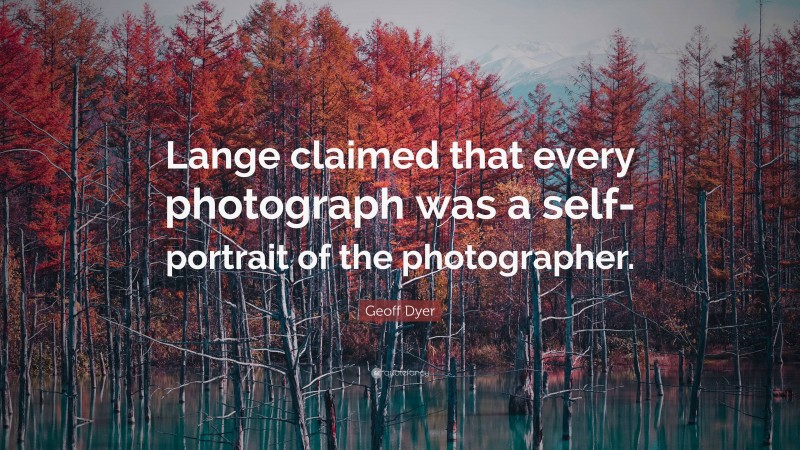 Geoff Dyer Quote: “Lange claimed that every photograph was a self-portrait of the photographer.”