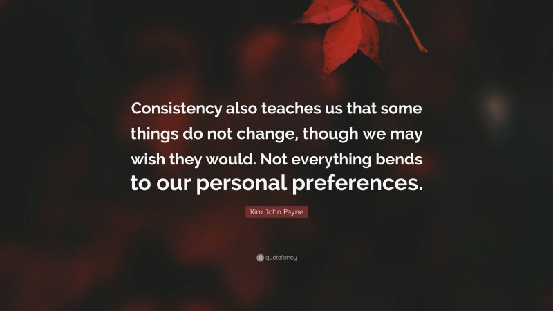 Kim John Payne Quote: “Consistency also teaches us that some things do not change, though we may wish they would. Not everything bends to our personal preferences.”