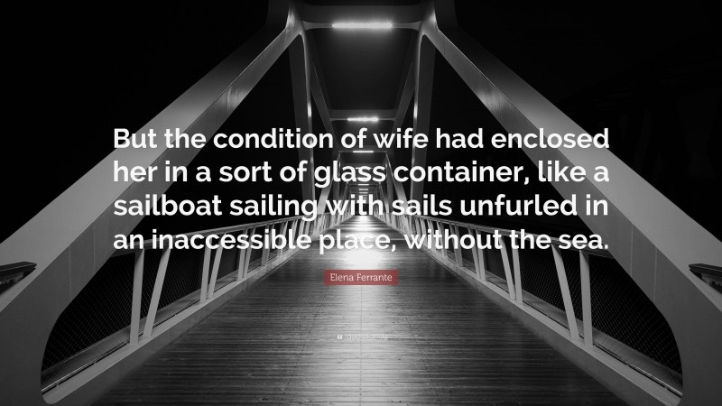 Elena Ferrante Quote: “But the condition of wife had enclosed her in a sort of glass container, like a sailboat sailing with sails unfurled in an inaccessible place, without the sea.”