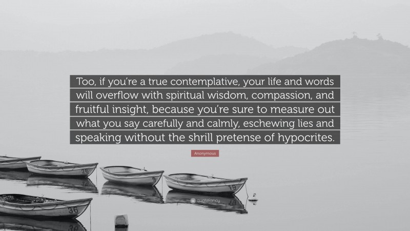 Anonymous Quote: “Too, if you’re a true contemplative, your life and words will overflow with spiritual wisdom, compassion, and fruitful insight, because you’re sure to measure out what you say carefully and calmly, eschewing lies and speaking without the shrill pretense of hypocrites.”