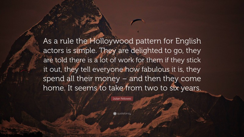 Julian Fellowes Quote: “As a rule the Holloywood pattern for English actors is simple. They are delighted to go, they are told there is a lot of work for them if they stick it out, they tell everyone how fabulous it is, they spend all their money – and then they come home. It seems to take from two to six years.”