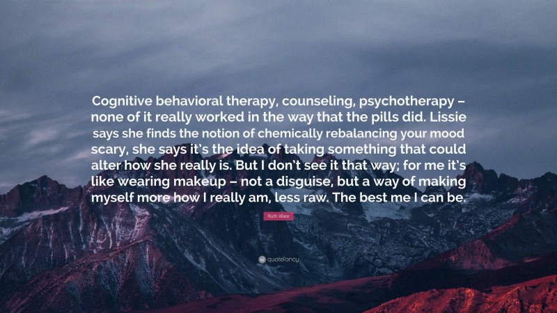 Ruth Ware Quote: “Cognitive behavioral therapy, counseling, psychotherapy – none of it really worked in the way that the pills did. Lissie says she finds the notion of chemically rebalancing your mood scary, she says it’s the idea of taking something that could alter how she really is. But I don’t see it that way; for me it’s like wearing makeup – not a disguise, but a way of making myself more how I really am, less raw. The best me I can be.”